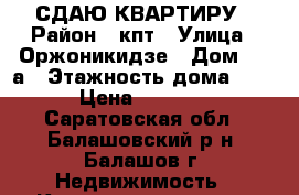 СДАЮ КВАРТИРУ › Район ­ кпт › Улица ­ Оржоникидзе › Дом ­ 12а › Этажность дома ­ 5 › Цена ­ 7 000 - Саратовская обл., Балашовский р-н, Балашов г. Недвижимость » Квартиры аренда   